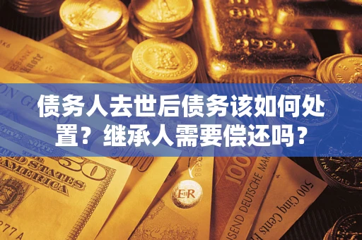 济南债务人去世后债务该如何处置？继承人需要偿还吗？