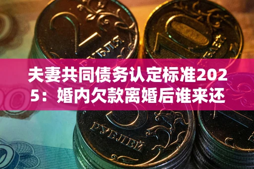 济南夫妻共同债务认定标准2025:婚内欠款离婚后谁来还? 济南夫妻共同债务认定标准2025:婚内欠款离婚后谁来还?