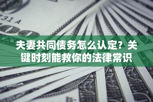 济南夫妻共同债务怎么认定？关键时刻能救你的法律常识