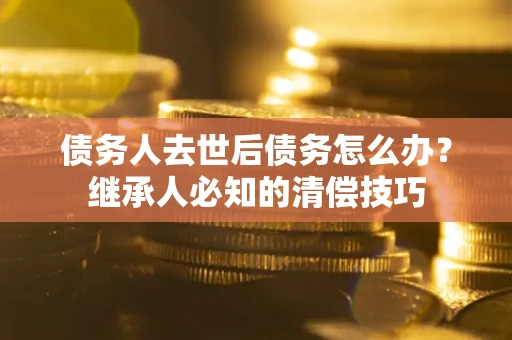 济南债务人去世后债务怎么办？继承人必知的清偿技巧