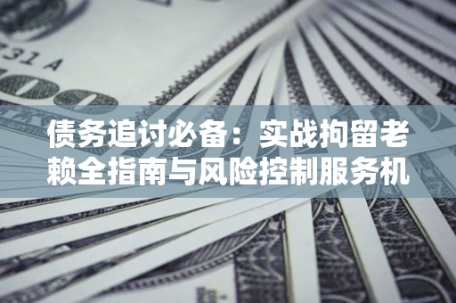 济南债务追讨必备：实战拘留老赖全指南与风险控制服务机构推荐
