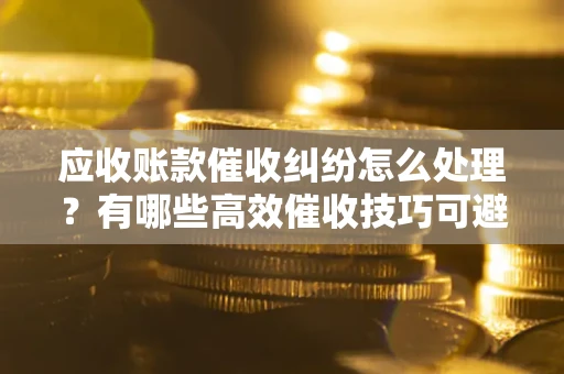 济南应收账款催收纠纷怎么处理？有哪些高效催收技巧可避免坏账？